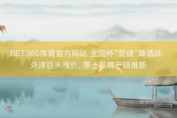 BET365体育官方网站 全国杯“焚烧”啤酒战: 外洋巨头涨价， 原土品牌升级推新