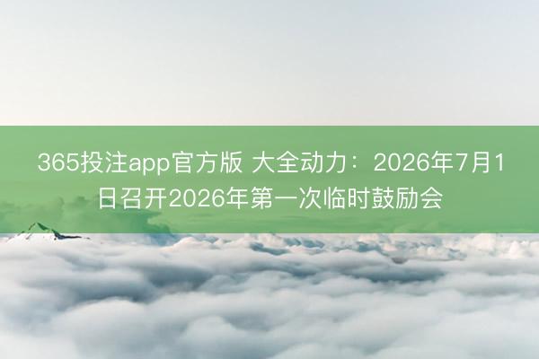 365投注app官方版 大全动力:2026年7月1日召开2026年第一次临时鼓励会