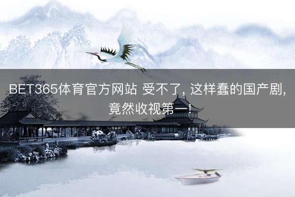 BET365体育官方网站 受不了， 这样蠢的国产剧， 竟然收视第一!