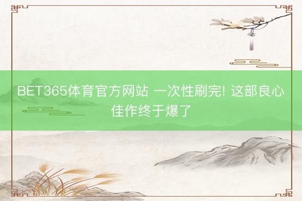 BET365体育官方网站 一次性刷完! 这部良心佳作终于爆了