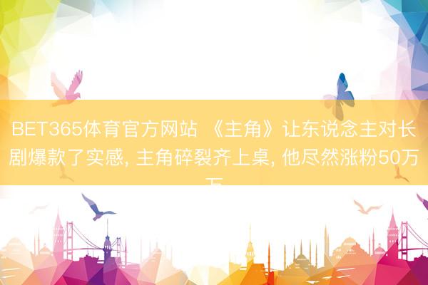 BET365体育官方网站 《主角》让东说念主对长剧爆款了实感， 主角碎裂齐上桌， 他尽然涨粉50万