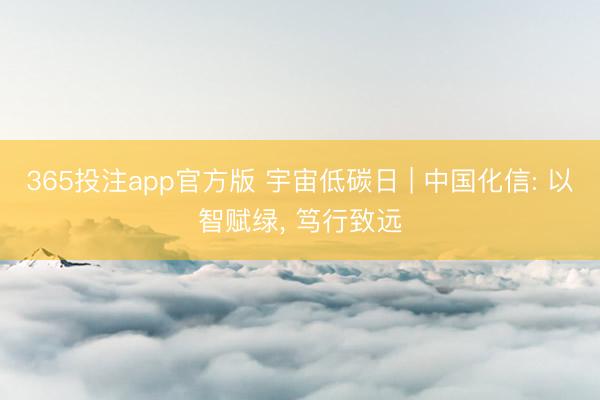 365投注app官方版 宇宙低碳日 | 中国化信: 以智赋绿， 笃行致远