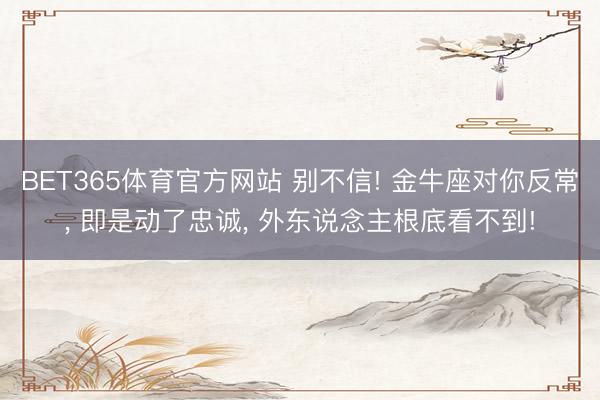 BET365体育官方网站 别不信! 金牛座对你反常, 即是动了忠诚, 外东说念主根底看不到!