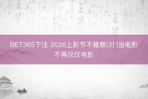 BET365下注 2026上影节不雅察(2) |当电影不再仅仅电影