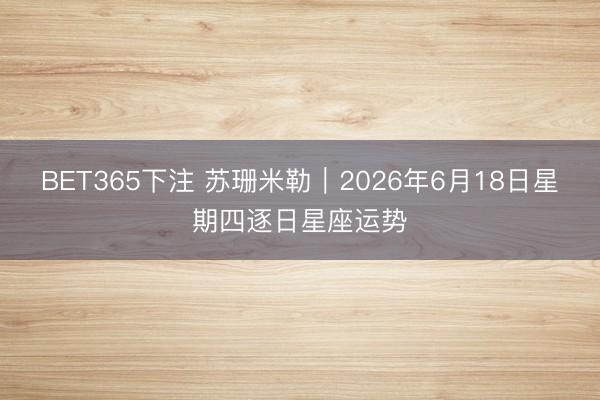 BET365下注 苏珊米勒︱2026年6月18日星期四逐日星座运势