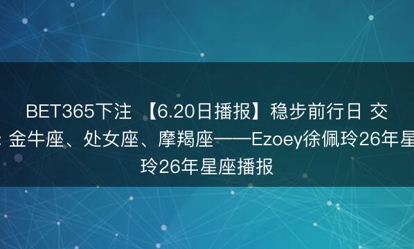 BET365下注 【6.20日播报】稳步前行日 交运星星: 金牛座、处女座、摩羯座——Ezoey徐佩玲26年星座播报