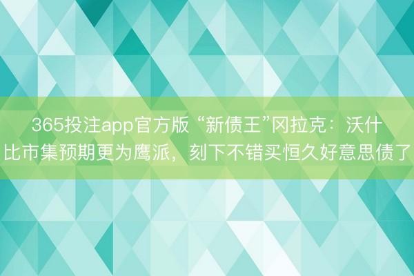 365投注app官方版 “新债王”冈拉克：沃什比市集预期更为鹰派，刻下不错买恒久好意思债了